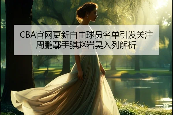 CBA官网更新自由球员名单引发关注 周鹏鄢手骐赵岩昊入列解析